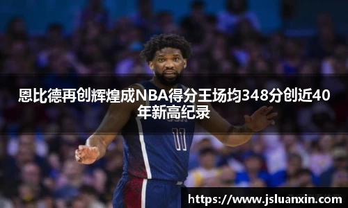 恩比德再创辉煌成NBA得分王场均348分创近40年新高纪录