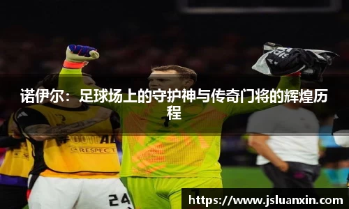 诺伊尔：足球场上的守护神与传奇门将的辉煌历程
