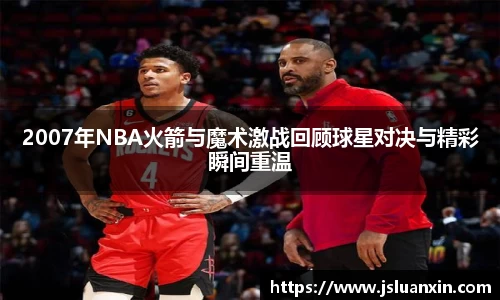 2007年NBA火箭与魔术激战回顾球星对决与精彩瞬间重温