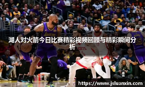 湖人对火箭今日比赛精彩视频回顾与精彩瞬间分析